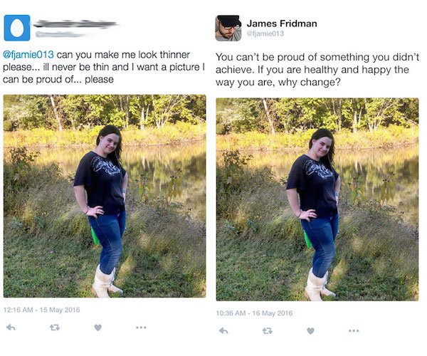 can you please edit - James Fridman fjamie013 can you make me look thinner You can't be proud of something you didn't please... ill never be thin and I want a picture l achieve. If you are healthy and happy the can be proud of... please way you are, why c