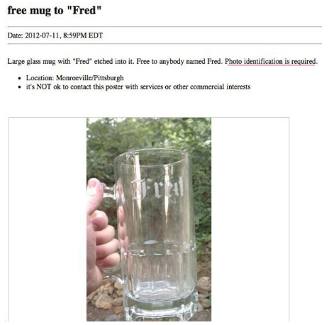 glass - free mug to "Fred" Date , Pm Edt Large glass mug with "Fred" etched into it. Free to anybody named Fred. Photo identification is required. Location MonroevillePittsburgh it's Not ok to contact this poster with services or other commercial interest