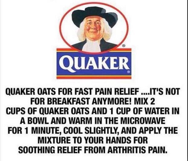 quaker oats - Quaker Quaker Oats For Fast Pain Relief ....It'S Not For Breakfast Anymore! Mix 2 Cups Of Quaker Oats And 1 Cup Of Water In A Bowl And Warm In The Microwave For 1 Minute, Cool Slightly, And Apply The Mixture To Your Hands For Soothing Relief