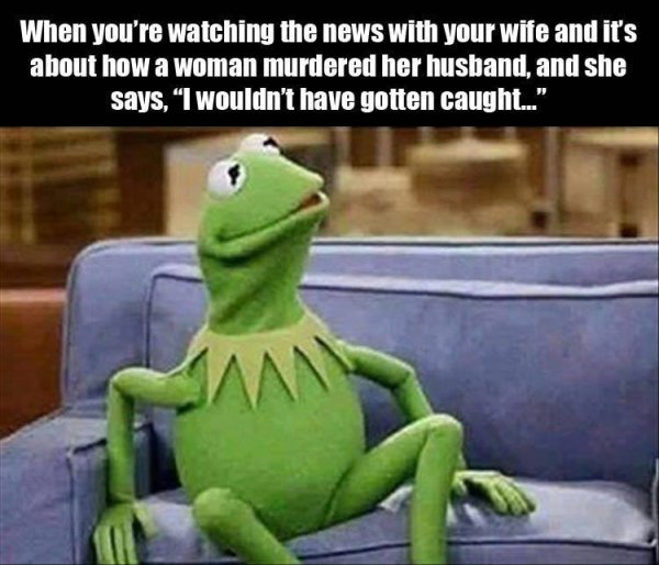 my boyfriend is not afraid of you - When you're watching the news with your wife and it's about how a woman murdered her husband, and she says. "I wouldn't have gotten caught..."