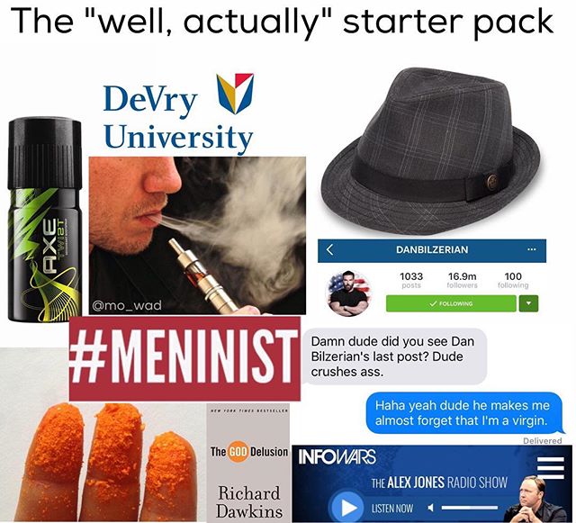 devry university starter pack - The "well, actually" starter pack DeVry V University Lai Axe Danbilzerian 1033 16.9m ers 100 ing Posts ing Damn dude did you see Dan Bilzerian's last post? Dude crushes ass. Haha yeah dude he makes me almost forget that I'm