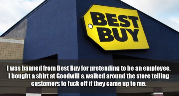 best buy store - Best I was banned from Best Buy for pretending to be an employee. I bought a shirt at Goodwill & walked around the store telling customers to fuck off if they came up to me.