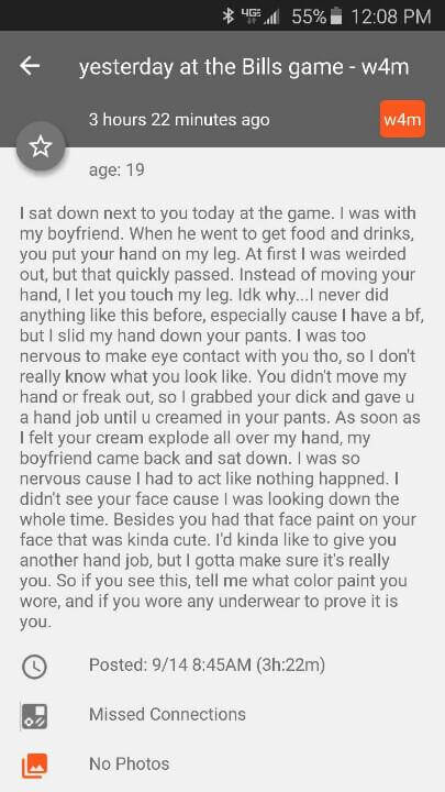 screenshot - 6 55% yesterday at the Bills game w4m 3 hours 22 minutes ago w4m age 19 I sat down next to you today at the game. I was with my boyfriend. When he went to get food and drinks, you put your hand on my leg. At first I was weirded out, but that 