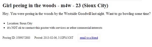 document - Girl peeing in the woods m4w 23 Sioux City Hey, You were peeing in the woods by the Westside Goodwill last night. Want to go bowling some time? Location Sioux City it's Not ok to contact this poster with services or other commercial interests P