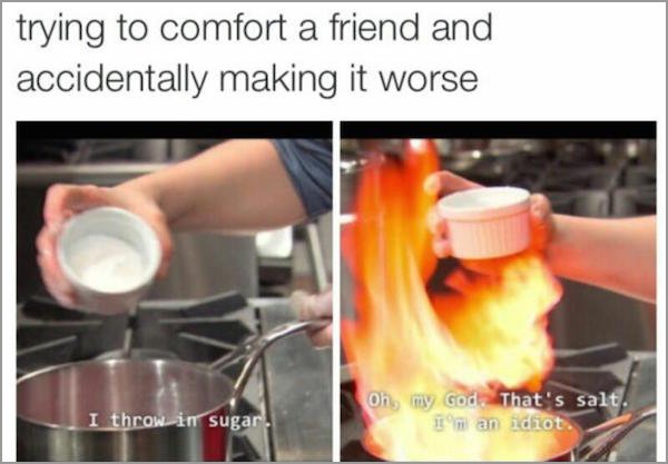 me trying to comfort someone meme - trying to comfort a friend and accidentally making it worse Oh, my God. That's salt. Im an idiot I throw in sugar.