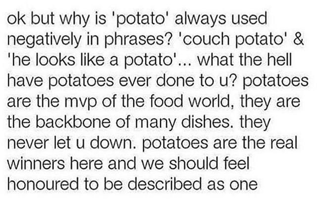 your life is right now - ok but why is 'potato' always used negatively in phrases? 'couch potato' & the looks a potato'... what the hell have potatoes ever done to u? potatoes are the mvp of the food world, they are the backbone of many dishes. they never