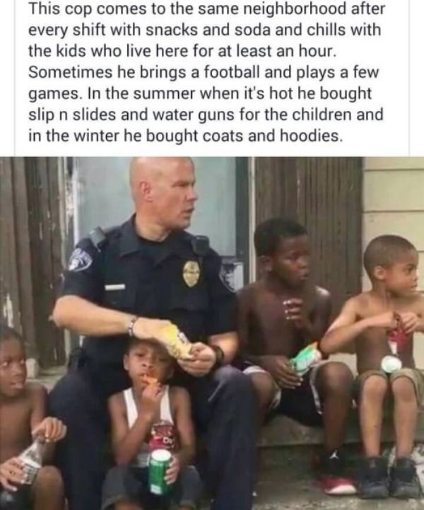 officer tommy norton - This cop comes to the same neighborhood after every shift with snacks and soda and chills with the kids who live here for at least an hour. Sometimes he brings a football and plays a few games. In the summer when it's hot he bought 