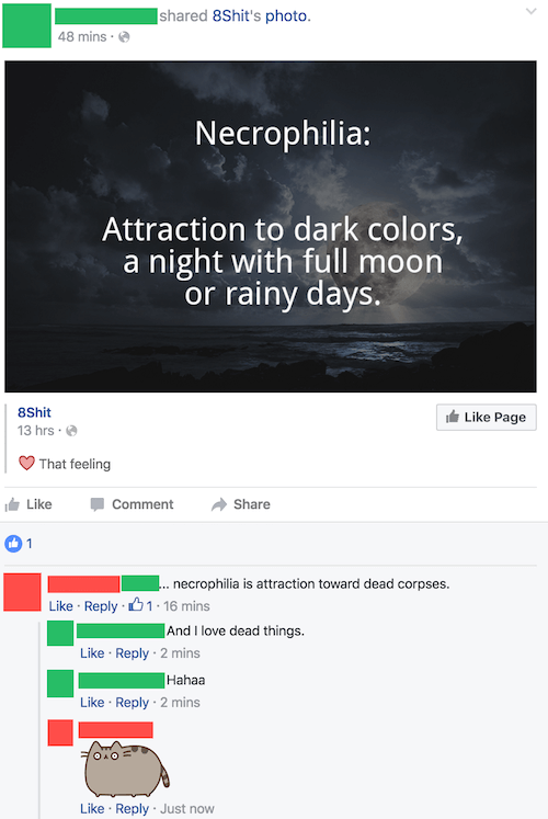 dumbest facebook posts 2017 - d 8Shit's photo. 48 mins. Necrophilia Attraction to dark colors, a night with full moon or rainy days. 8Shit 13 hrs. Page That feeling Comment 01 .. necrophilia is attraction toward dead corpses. .01.16 mins And I love dead t