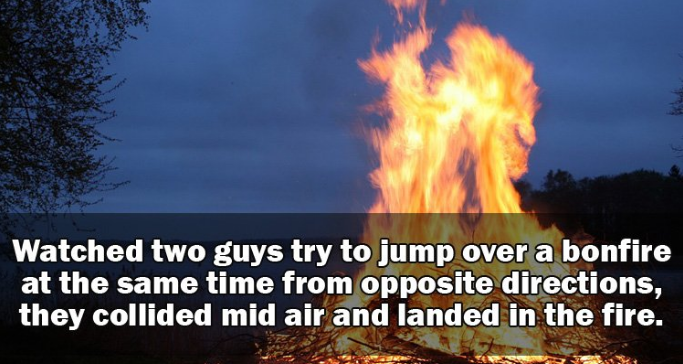 heat - Watched two guys try to jump over a bonfire at the same time from opposite directions, they collided mid air and landed in the fire.