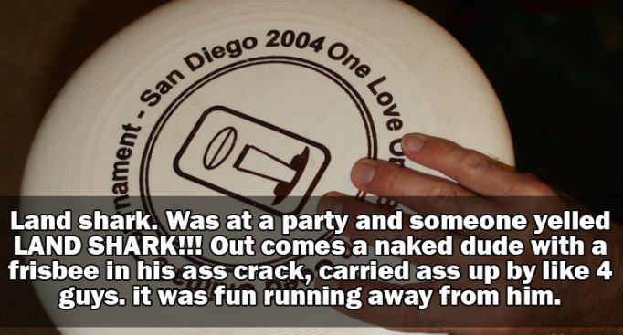 label - 004 One piego 200. San Di ament. over Land shark. Was at a party and someone yelled Land Shark!!! Out comes a naked dude with a frisbee in his ass crack, carried ass up by 4 guys. it was fun running away from him.