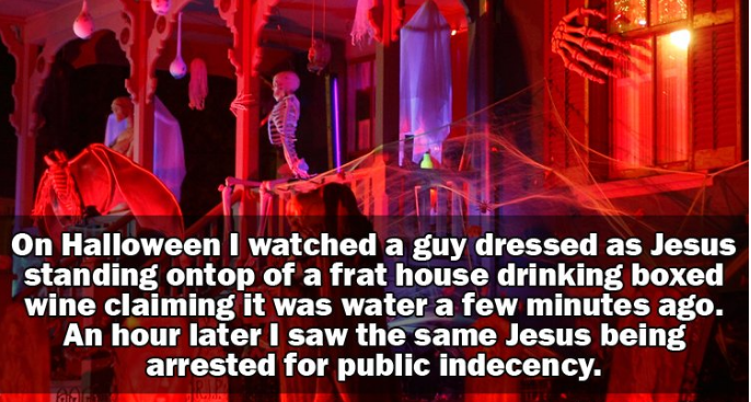 crazy party stories - On Halloween I watched a guy dressed as Jesus standing ontop of a frat house drinking boxed wine claiming it was water a few minutes ago. An hour later I saw the same Jesus being arrested for public indecency.