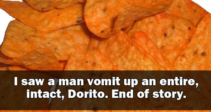 doritos chips - I saw a man vomit up an entire, intact, Dorito. End of story.