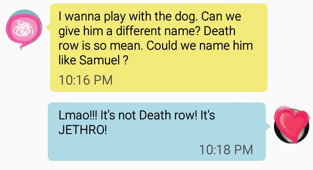 hilarious communication - I wanna play with the dog. Can we give him a different name? Death row is so mean. Could we name him Samuel ? Lmao!!! It's not Death row! It's Jethro!