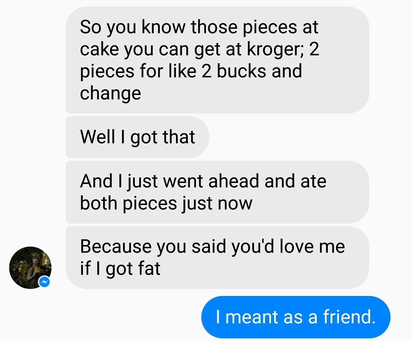 funny pieces of text - So you know those pieces at cake you can get at kroger; 2 pieces for 2 bucks and change Well I got that And I just went ahead and ate both pieces just now Because you said you'd love me if I got fat I meant as a friend.