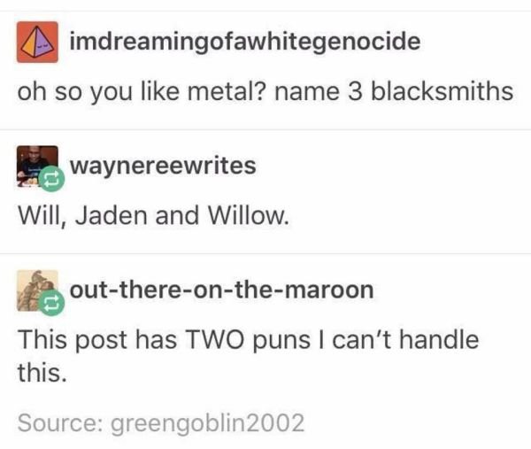 name three blacksmiths - imdreamingofawhitegenocide oh so you metal? name 3 blacksmiths waynereewrites Will, Jaden and Willow. outthereonthemaroon This post has Two puns I can't handle this. Source greengoblin 2002