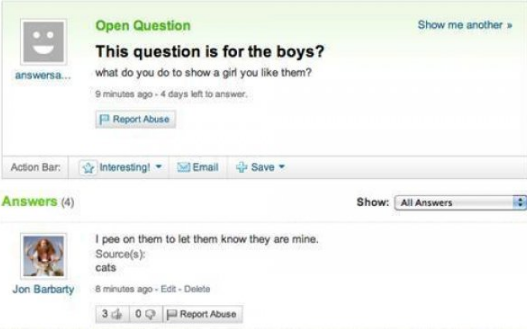 yahoo answers fail - Show me another Open Question This question is for the boys? What do you do to show a girl you them? 9 minutes ago 4 days left to answer answersa... Report Abuse Action Bar Interesting Email Save Answers 4 Show All Answers pee on them