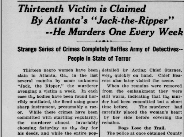 The Atlanta Ripper.
Not much is known about the (presumably) male killer of between 15-21 young black and dark-skinned women in Atlanta in 1911. He murdered the women (often a few metres away from their homes) by slashing their throat and allowing them to bleed out.
The local press and authorities were slow to respond to the slayings and, although six suspects were repeatedly questioned, no one was ever convicted.