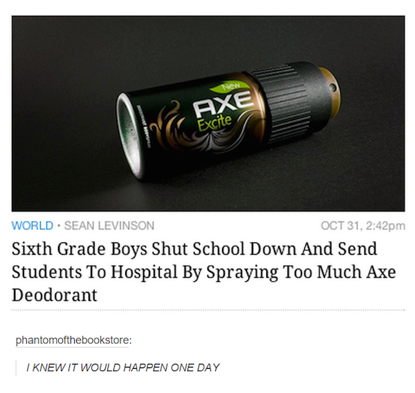 axes deodorant memes - New 6. Axe Excite World. Sean Levinson Oct 31, pm Sixth Grade Boys Shut School Down And Send Students To Hospital By Spraying Too Much Axe Deodorant phantomofthebookstore I Knew It Would Happen One Day