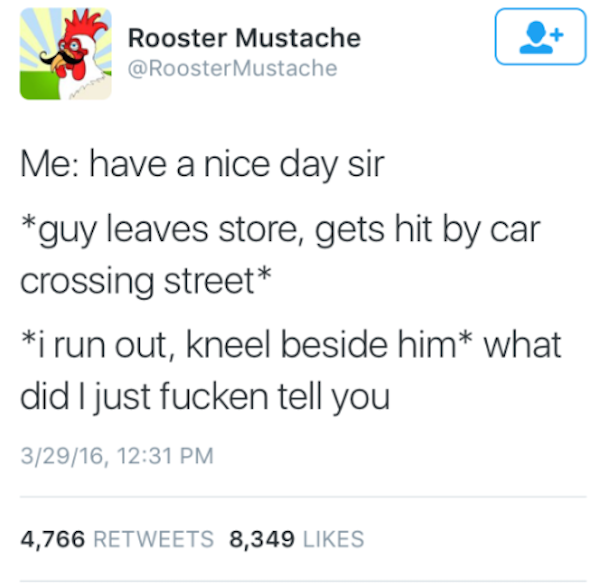 document - Rooster Mustache Mustache Me have a nice day sir guy leaves store, gets hit by car crossing street i run out, kneel beside him what did I just fucken tell you 32916, 4,766 8,349