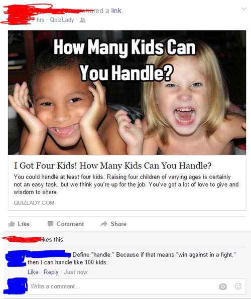 hilarious facebook comments - Gohared a link hrs. QuizLady How Many Kids Can You Handle? I Got Four Kids! How Many Kids Can You Handle? You could handle at least four kids. Raising four children of varying ages is certainly not an easy task, but we think 