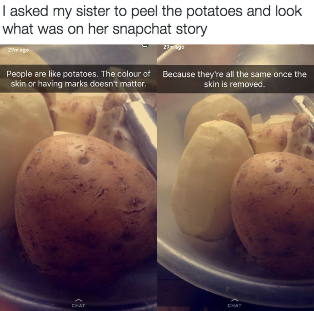 stoned snapchats - I asked my sister to peel the potatoes and look what was on her snapchat story 29m ago 29m ago People are potatoes. The colour of skin or having marks doesn't matter. Because they're all the same once the skin is removed. Chat