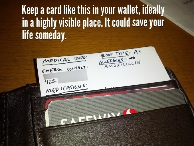 Create a medical card with all your medical info on it and keep it somewhere visible in your wallet.
This is especially great for people who may have certain allergies or medication needs. It may even save your life one day.