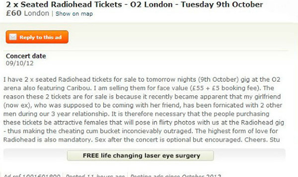 A man's attempts to get revenge on his cheating ex by selling her Radiohead tickets has gone viral.

The fan posted an advert on Gumtree for two tickets to the band's gig in London. The ad read: "The reason these two tickets are for sale is because it recently became apparent that my girlfriend (now ex), who was supposed to be coming with her friend, has been fornicated with two other men during our 3-year relationship. (sic) It is, therefore, necessary that the people purchasing these tickets be attractive females that will pose in flirty photos with us at the Radiohead gig." He finished the message by adding, "The highest form of love for Radiohead is also mandatory. Sex after the concert is optional but encouraged."

The notice went viral after being tweeted by Breaking Bad star Aaron Paul, who also was at the concert. He said: "Whoever this guy is please find me at Radiohead!! I MUST hang out with you!"