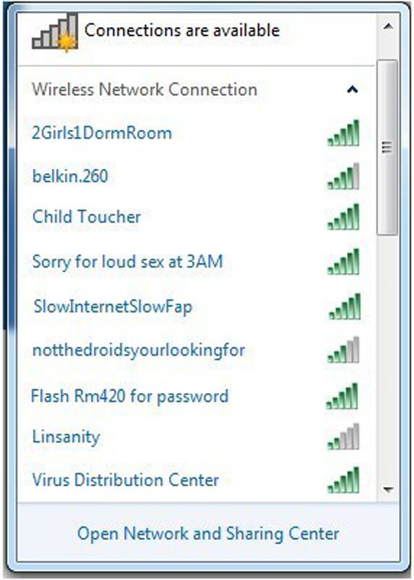 best wifi names - Connections are available Wireless Network Connection 2Girls1 Dorm Room belkin.260 Child Toucher Sorry for loud sex at 3AM SlowInternet SlowFap notthedroidsyourlookingfor Flash Rm420 for password Linsanity Virus Distribution Center Open 