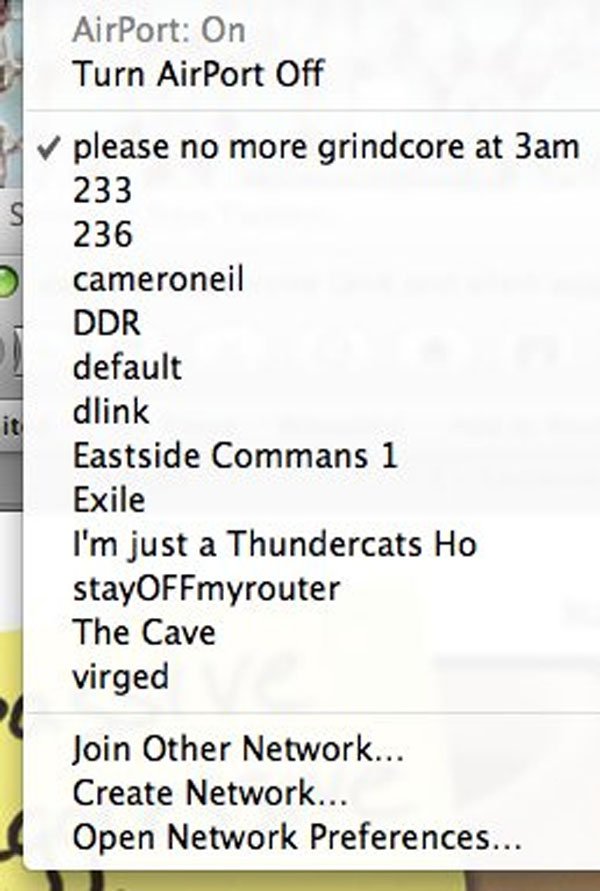 passive aggressive wifi names - AirPort On Turn AirPort Off please no more grindcore at 3am 233 236 cameroneil Ddr default dlink Eastside Commans 1 Exile I'm just a Thundercats Ho stayOFFmyrouter The Cave virged Join Other Network... Create Network... Ope