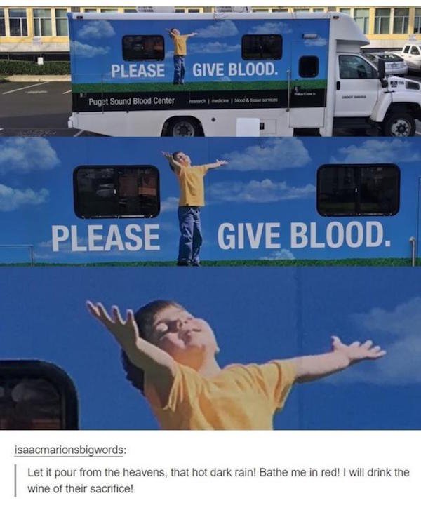 tumblr - please give blood - Please Give Blood. Puget Sound Blood Center wondere Please Give Blood. isaacmarionsbigwords Let it pour from the heavens, that hot dark rain! Bathe me in red! I will drink the wine of their sacrifice!