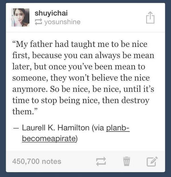 tumblr - web page - shuyichai yosunshine "My father had taught me to be nice first, because you can always be mean later, but once you've been mean to someone, they won't believe the nice anymore. So be nice, be nice, until it's time to stop being nice, t