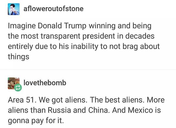 tumblr - document - afloweroutofstone Imagine Donald Trump winning and being the most transparent president in decades entirely due to his inability to not brag about things lovethebomb Area 51. We got aliens. The best aliens. More aliens than Russia and 