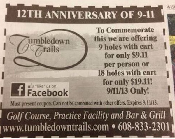 Tumbledown Trails golf course claimed it was trying to do the right thing when it offered a special 9/11 discount to golfers in Verona, Wisconsin, but instead received a ton of online ire for the above ad. The ad offered the discount on a round of golf — 9 holes for $9.11, good for only one day. Yikes! They clearly went about their tribute in the wrong way, and wrath was incurred, which led to their taking their Facebook page down and almost closing their business for good.