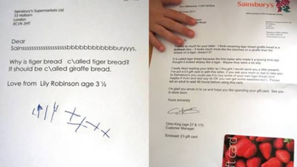 Sainsbury's renamed its tiger bread when a letter from a three-year-old girl saying the bread looked more like a giraffe went viral. In May 2011, Lily Robinson wrote to the supermarket, suggesting that the bread should be called giraffe bread.

She received a letter back saying her idea was "brilliant.".

Lily's letter said: "Why is tiger bread called tiger bread? It should be called giraffe bread. Love from Lily Robinson age 3 and 1/2".

Chris King from the Sainsbury's customer services team wrote back: "I think renaming tiger bread giraffe bread is a brilliant idea —  it looks much more like the blotches on a giraffe than the stripes on a tiger, doesn't it? It is called tiger bread because the first baker who made it a looong time ago thought it looked stripey like a tiger. Maybe they were a bit silly." He included a £3 gift card, and signed the letter "Chris King (age 27 & 1/3)."