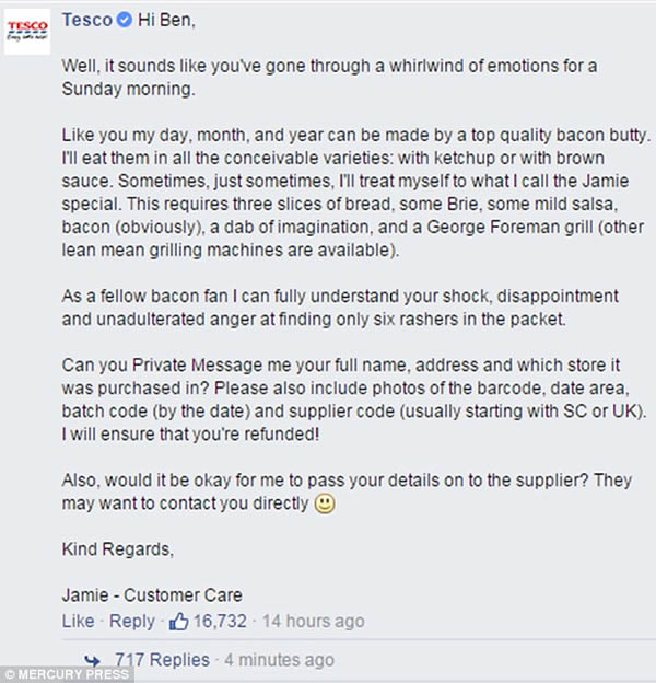 A Tesco customer was astonished by the supermarket's hilarious reply to his complaint after he found only six slices of bacon in a seven pack. 

Ben Roberts, 24, from Derby, posted a tongue-in-cheek comment on the retail giant's Facebook page after buying the bacon for his traditional Sunday breakfast. Rather than reply with the usual apology, Tesco poked fun at the situation and the customer care assistant said he understood Robert's 'unadulterated shock and anger.'