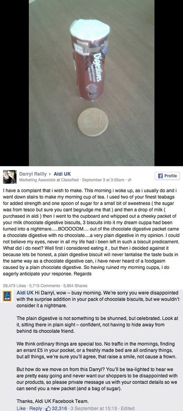 Is there anything more annoying than buying a packet of chocolate biscuits and then discovering one of them is lacking its tasty topping?

Not according to Darryl Reilly, who was so incensed when that exact scenario played out on his tea break. He took to Facebook to complain to Aldi. What he didn't reckon on was the supermarket showing off a tasty sense of humor and providing him with a hilarious response that took the biscuit for slick customer service.

Darryl, from County Mayo, Ireland, kicked off the rib-tickling to-and-fro when he posted a photo of his biscuit dilemma on the retailer's Facebook page, explaining how he'd made his morning brew with teabags and milk purchased from Aldi, and some sugar from Tesco.

He might have expected a simple apology, but the Aldi social media team clearly had an appetite for fun. They responded with equal humor and with that they promised to send Darryl a new packet of biscuits, plus a bag of sugar too.