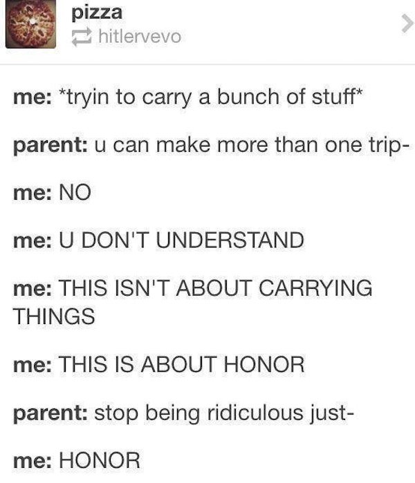 tumblr - sperm bank milk meme - pizza pizza hitlervevo me tryin to carry a bunch of stuff parent u can make more than one trip me No me U Don'T Understand me This Isn'T About Carrying Things me This Is About Honor parent stop being ridiculous just me Hono