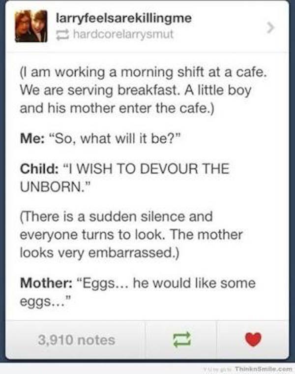 tumblr - kids these days meme - larryfeelsarekillingme hardcorelarrysmut I am working a morning shift at a cafe. We are serving breakfast. A little boy and his mother enter the cafe. Me "So, what will it be?" Child "I Wish To Devour The Unborn." There is 