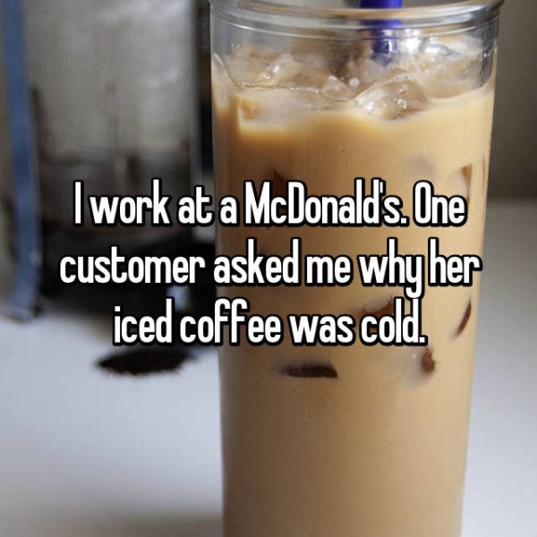 dumb customers - I work at a McDonalds. One customer asked me why her iced coffee was cold.