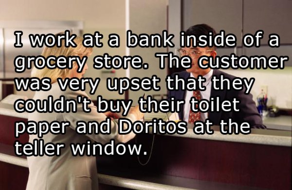bunratty castle - I work at a bank inside of a grocery store. The customer was very upset that they couldn't buy their toilet paper and Doritos at the teller window.
