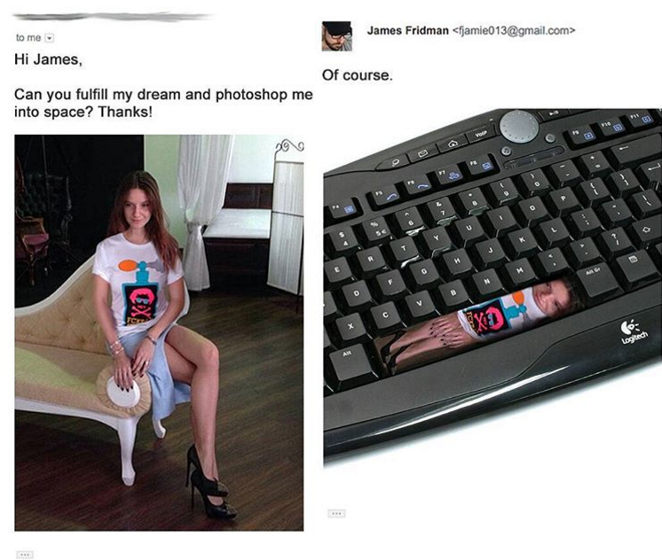 jamie013.com> to me. James Fridman Hi James, Of course. Can you fulfill my dream and photoshop me into space? Thanks! xa