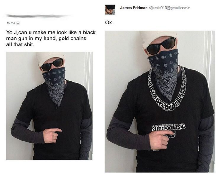 funny james fridman - James Fridman jamie013.com> to me Ok Yo J,can u make me look a black man gun in my hand, gold chains all that shit. Stereotypes