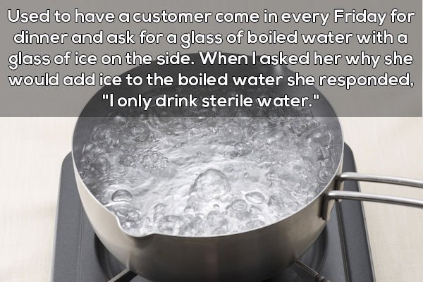 Used to have a customer come in every Friday for dinner and ask for a glass of boiled water with a glass of ice on the side. When I asked her why she would add ice to the boiled water she responded, "I only drink sterile water."