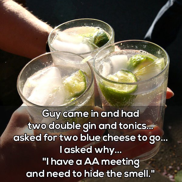 lots of gin and tonics - Guy came in and had two double gin and tonics... asked for two blue cheese to go... Tasked why... "I have a Aa meeting and need to hide the smell."