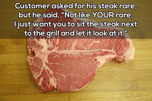 red meat - Customer asked for his steak rare, but he said, "Not Your rare, Ojust want you to sit the steak next to the grill and let it look at it."