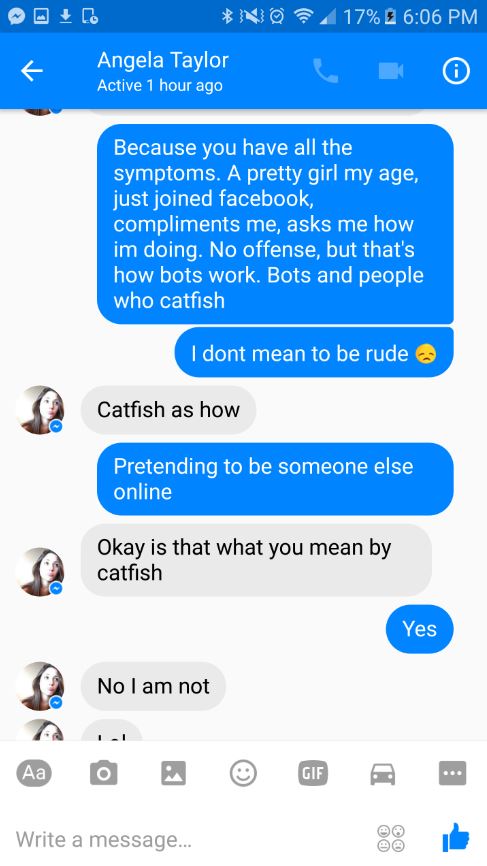 web page - No 17% Angela Taylor Active 1 hour ago Because you have all the symptoms. A pretty girl my age, just joined facebook, compliments me, asks me how im doing. No offense, but that's how bots work. Bots and people, who catfish I dont mean to be rud