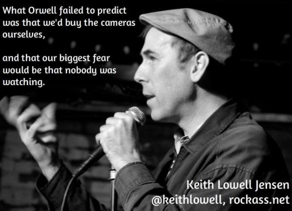 memes - stand up comedy quotes - What Orwell failed to predict was that we'd buy the cameras ourselves, and that our biggest fear would be that nobody was watching. Keith Lowell Jensen , rockass.net