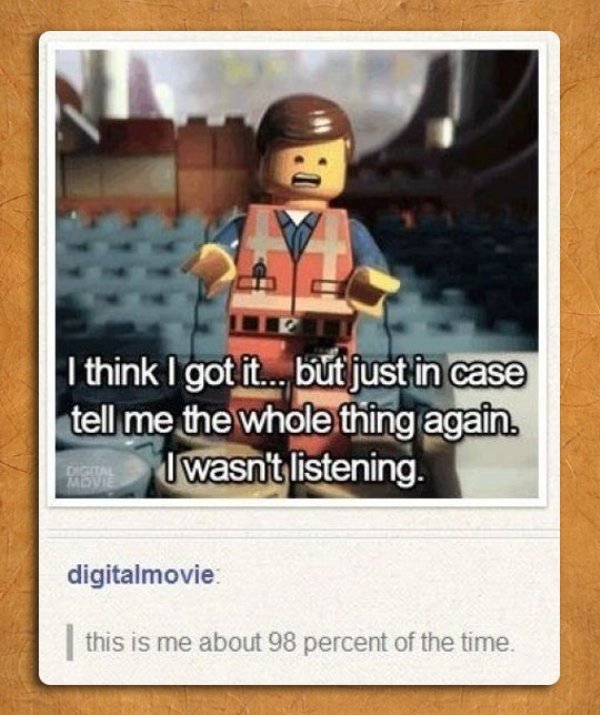 memes - lego movie i think i got - I think I got it... but just in case tell me the whole thing again. Fraun I wasn't listening. digitalmovie | this is me about 98 percent of the time.