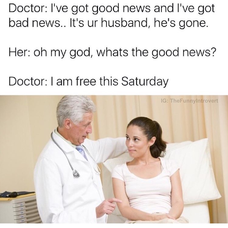 memes - doctor good news bad news - Doctor I've got good news and I've got bad news.. It's ur husband, he's gone. Her oh my god, whats the good news? Doctor I am free this Saturday Ig TheFunnyIntrovert