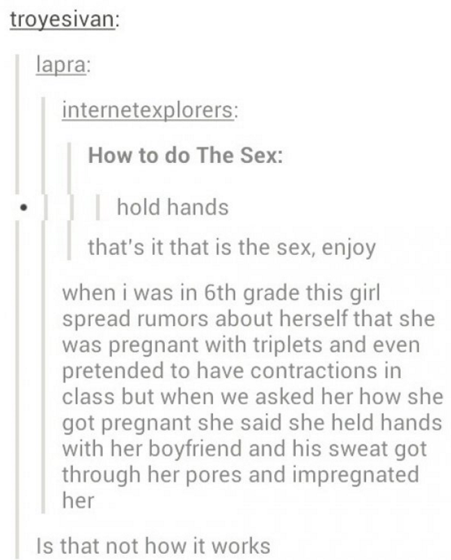 tumblr - funny sex - troyesivan lapra internetexplorers How to do The Sex hold hands that's it that is the sex, enjoy when i was in 6th grade this girl spread rumors about herself that she was pregnant with triplets and even pretended to have contractions
